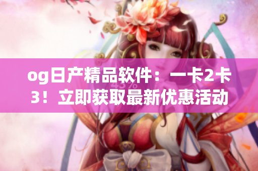 og日产精品软件：一卡2卡3！立即获取最新优惠活动