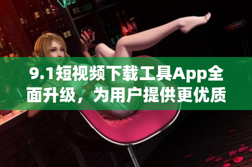 9.1短视频下载工具App全面升级，为用户提供更优质的下载服务