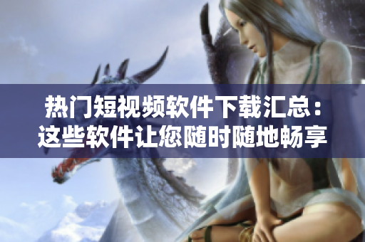热门短视频软件下载汇总：这些软件让您随时随地畅享精彩内容