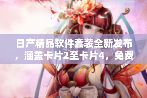 日产精品软件套装全新发布，涵盖卡片2至卡片4，免费领取赶快！