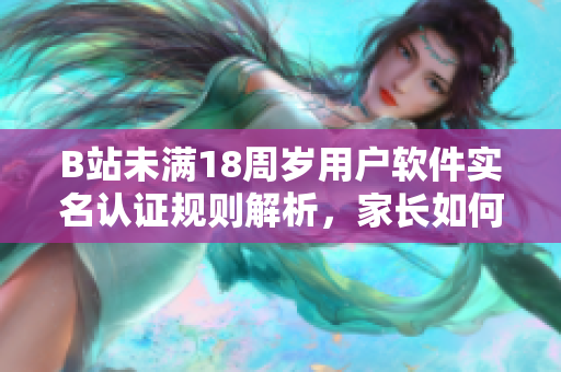 B站未满18周岁用户软件实名认证规则解析，家长如何辅助完成认证流程