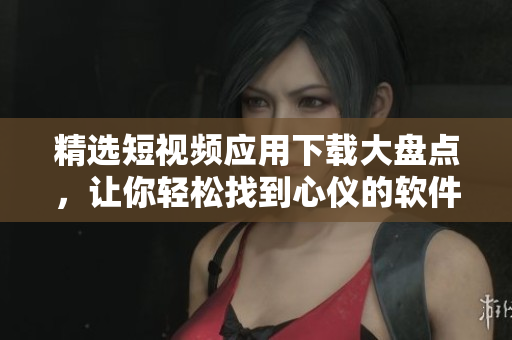 精选短视频应用下载大盘点，让你轻松找到心仪的软件