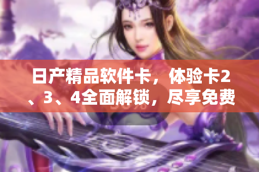 日产精品软件卡，体验卡2、3、4全面解锁，尽享免费高级功能