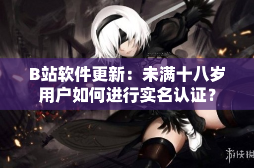 B站软件更新：未满十八岁用户如何进行实名认证？