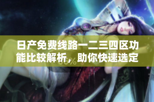 日产免费线路一二三四区功能比较解析，助你快速选定最适合软件使用的版本