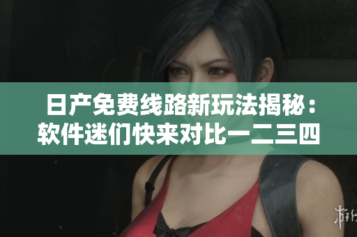 日产免费线路新玩法揭秘：软件迷们快来对比一二三四区别