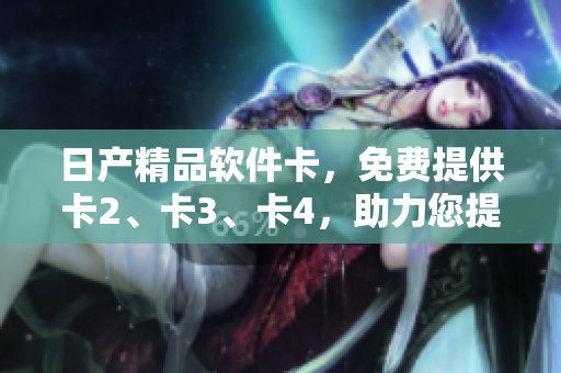 日产精品软件卡，免费提供卡2、卡3、卡4，助力您提升软件体验