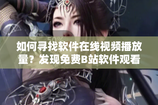 如何寻找软件在线视频播放量？发现免费B站软件观看人数的方法