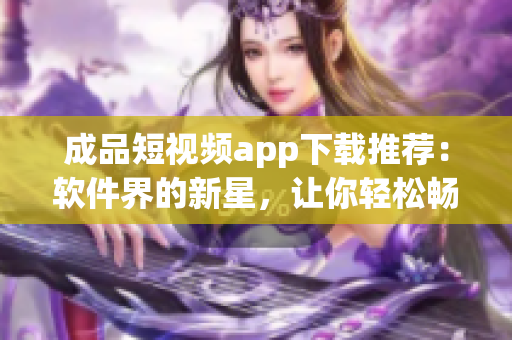 成品短视频app下载推荐：软件界的新星，让你轻松畅享精彩创意