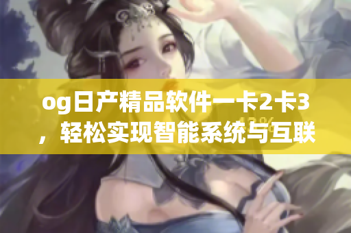 og日产精品软件一卡2卡3，轻松实现智能系统与互联网融合