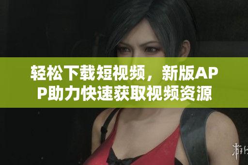 轻松下载短视频，新版APP助力快速获取视频资源