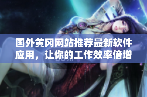 国外黄冈网站推荐最新软件应用，让你的工作效率倍增