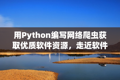 用Python编写网络爬虫获取优质软件资源，走近软件世界