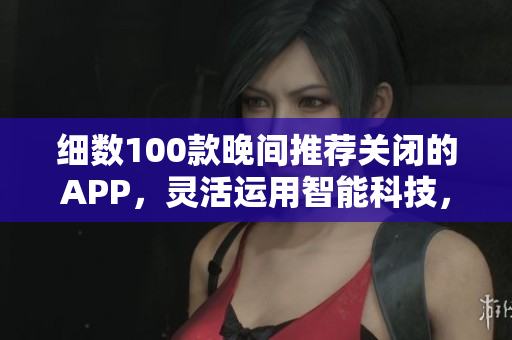 细数100款晚间推荐关闭的APP，灵活运用智能科技，提升生活品质
