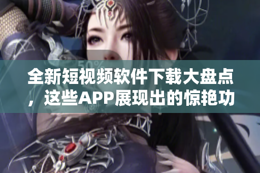 全新短视频软件下载大盘点，这些APP展现出的惊艳功能让你大呕眩！