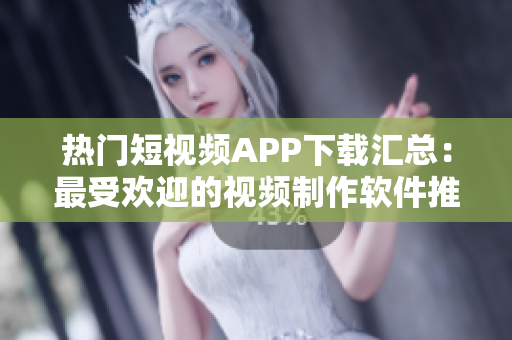 热门短视频APP下载汇总：最受欢迎的视频制作软件推荐