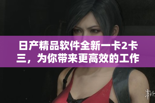 日产精品软件全新一卡2卡三，为你带来更高效的工作体验