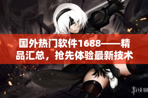 国外热门软件1688——精品汇总，抢先体验最新技术创新
