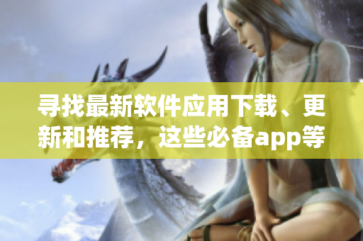 寻找最新软件应用下载、更新和推荐，这些必备app等你来探索