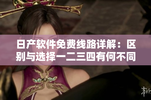 日产软件免费线路详解：区别与选择一二三四有何不同