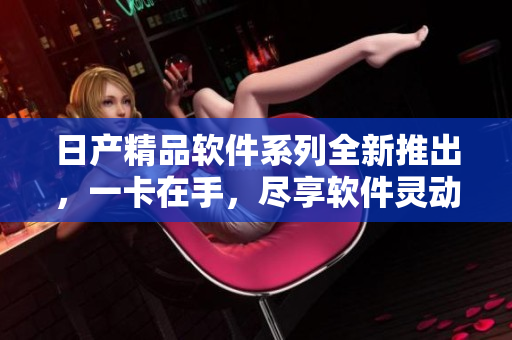 日产精品软件系列全新推出，一卡在手，尽享软件灵动功能。