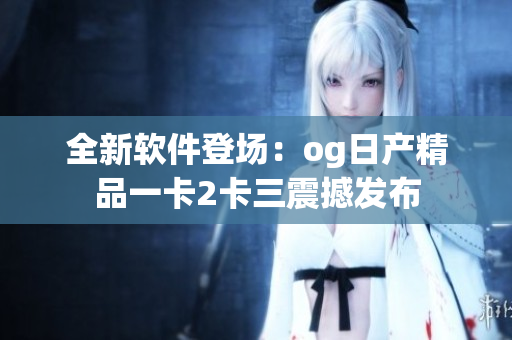 全新软件登场：og日产精品一卡2卡三震撼发布