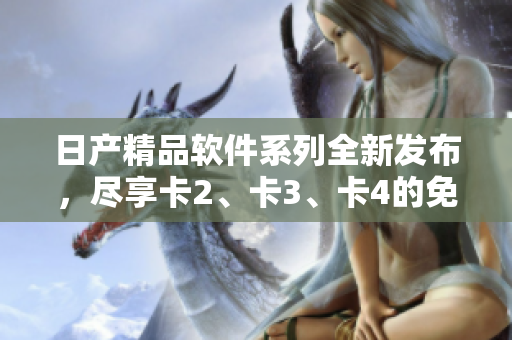 日产精品软件系列全新发布，尽享卡2、卡3、卡4的免费体验