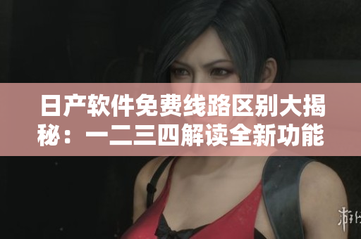 日产软件免费线路区别大揭秘：一二三四解读全新功能