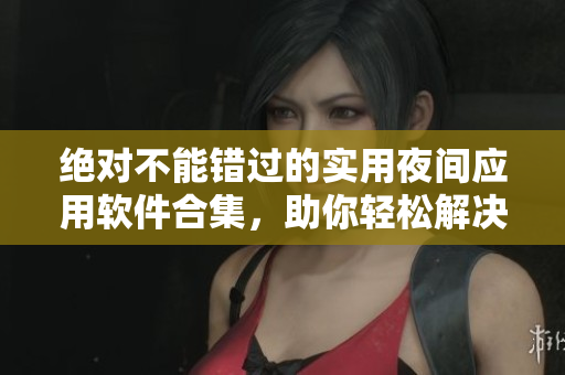 绝对不能错过的实用夜间应用软件合集，助你轻松解决各类软件需求