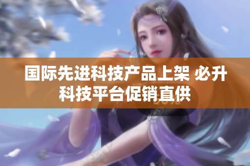 国际先进科技产品上架 必升科技平台促销直供