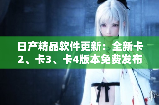 日产精品软件更新：全新卡2、卡3、卡4版本免费发布!