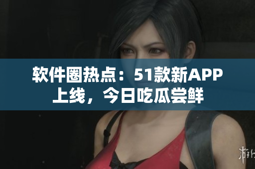 软件圈热点：51款新APP上线，今日吃瓜尝鲜