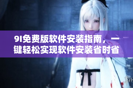 9I免费版软件安装指南，一键轻松实现软件安装省时省力