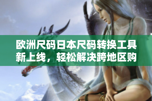 欧洲尺码日本尺码转换工具新上线，轻松解决跨地区购物尺码难题