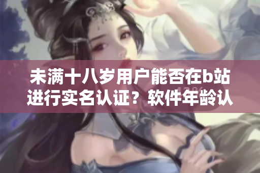 未满十八岁用户能否在b站进行实名认证？软件年龄认证政策解析！