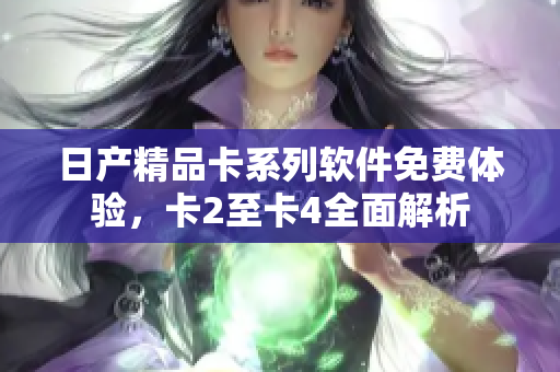 日产精品卡系列软件免费体验，卡2至卡4全面解析