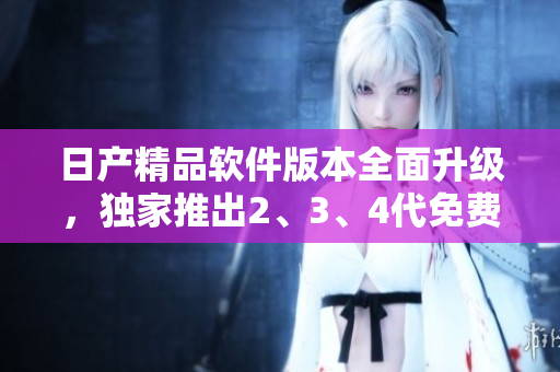日产精品软件版本全面升级，独家推出2、3、4代免费卡，功能更强大