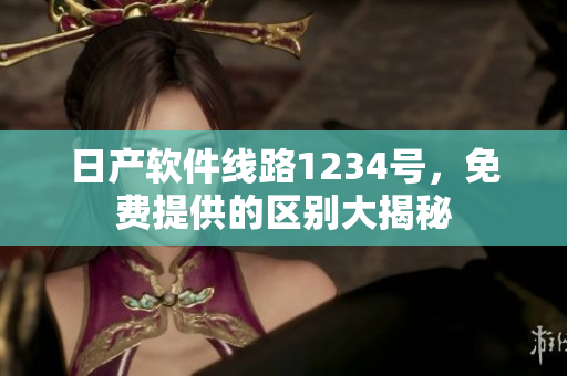 日产软件线路1234号，免费提供的区别大揭秘