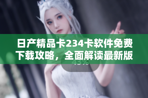 日产精品卡234卡软件免费下载攻略，全面解读最新版本特色及使用技巧