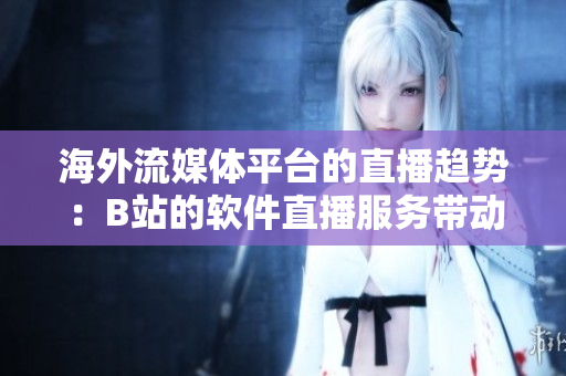 海外流媒体平台的直播趋势：B站的软件直播服务带动全球用户关注