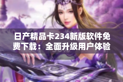 日产精品卡234新版软件免费下载：全面升级用户体验