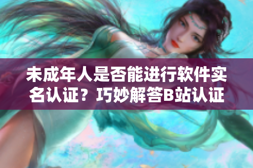 未成年人是否能进行软件实名认证？巧妙解答B站认证疑问