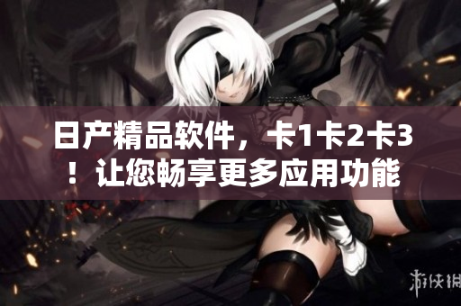 日产精品软件，卡1卡2卡3！让您畅享更多应用功能