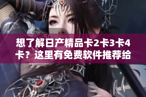 想了解日产精品卡2卡3卡4卡？这里有免费软件推荐给你