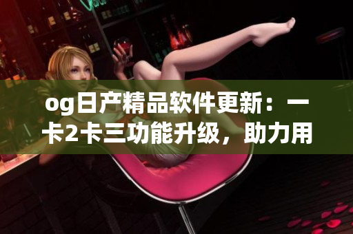 og日产精品软件更新：一卡2卡三功能升级，助力用户体验提升