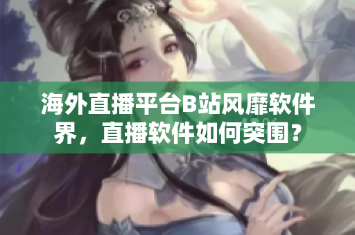 海外直播平台B站风靡软件界，直播软件如何突围？