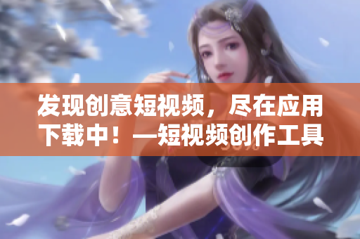 发现创意短视频，尽在应用下载中！—短视频创作工具大集结
