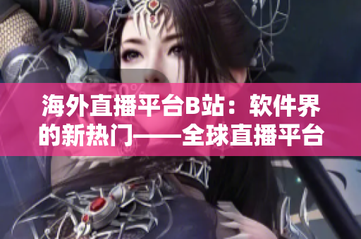 海外直播平台B站：软件界的新热门——全球直播平台B站的全球化足迹