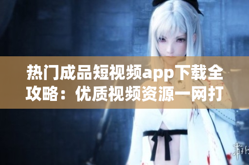 热门成品短视频app下载全攻略：优质视频资源一网打尽