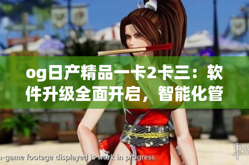 og日产精品一卡2卡三：软件升级全面开启，智能化管控再升级